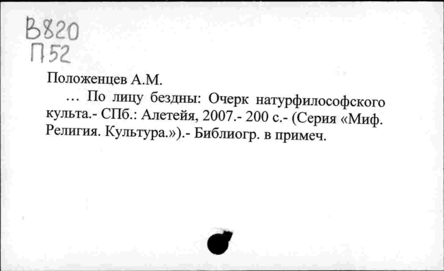 ﻿Ь?20
П?2
Положенцев А.М.
... По лицу бездны: Очерк натурфилософского культа.- СПб.: Алетейя, 2007,- 200 с,- (Серия «Миф. Религия. Культура.»).- Библиогр. в примеч.